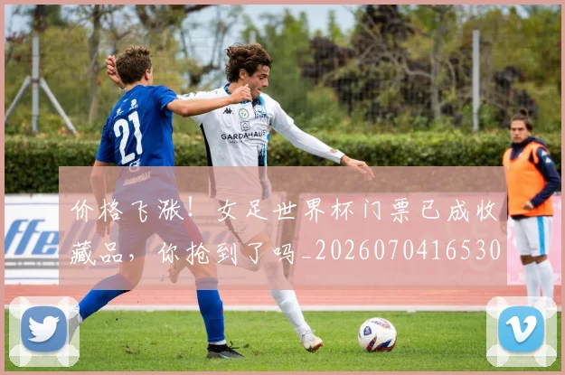 价格飞涨！女足世界杯门票已成收藏品，你抢到了吗_20260704165301_20260718003047