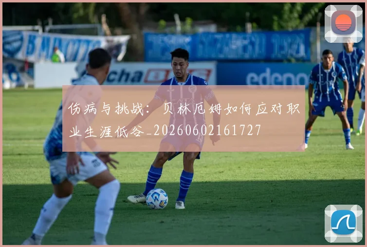伤病与挑战:贝林厄姆如何应对职业生涯低谷_20260602161727
