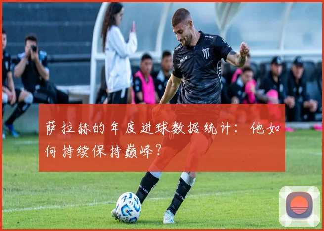 萨拉赫的年度进球数据统计：他如何持续保持巅峰？