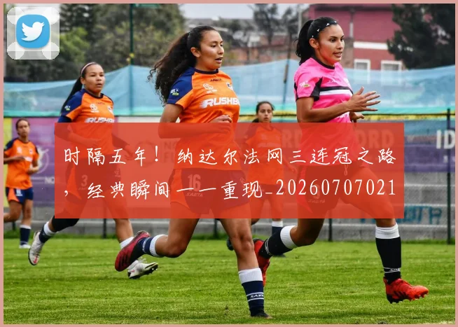 时隔五年！纳达尔法网三连冠之路，经典瞬间一一重现_20260707021129_20260731172139