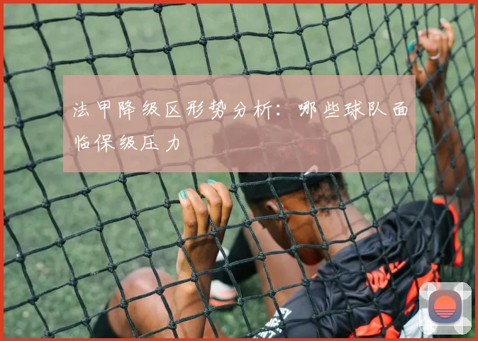 法甲降级区形势分析：哪些球队面临保级压力