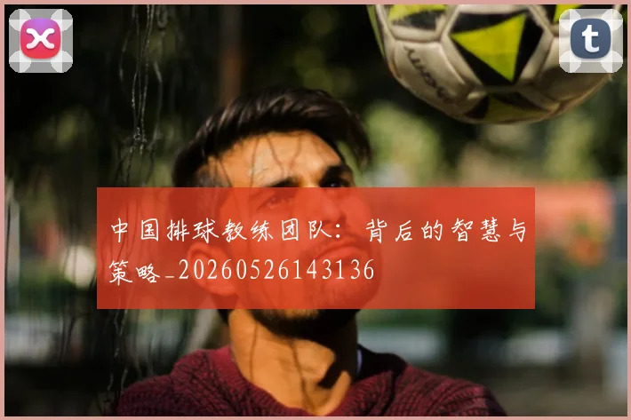 中国排球教练团队：背后的智慧与策略_20260526143136