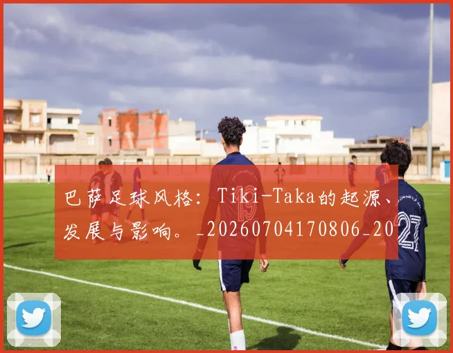 巴萨足球风格:Tiki-Taka的起源、发展与影响。_20260704170806_20260722153653