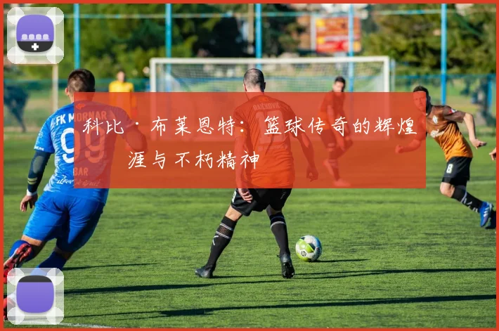 科比·布莱恩特：篮球传奇的辉煌生涯与不朽精神