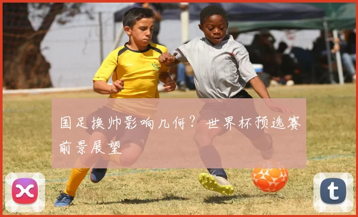 国足换帅影响几何？世界杯预选赛前景展望