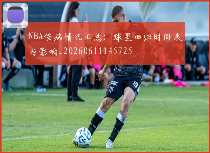 NBA伤病情况汇总:球星回归时间表与影响_20260611145725
