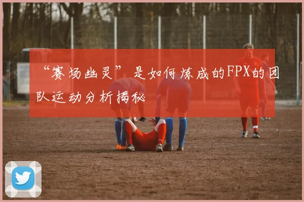 “赛场幽灵”是如何炼成的FPX的团队运动分析揭秘