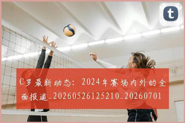 C罗最新动态:2024年赛场内外的全面报道_20260526125210_20260701213031