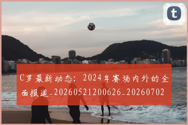 C罗最新动态:2024年赛场内外的全面报道_20260521200626_20260702164552_20260712051653