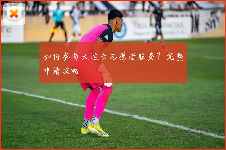 如何参与大运会志愿者服务?完整申请攻略