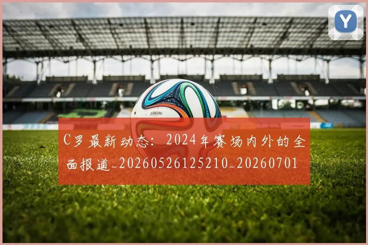 C罗最新动态:2024年赛场内外的全面报道_20260526125210_20260701213031