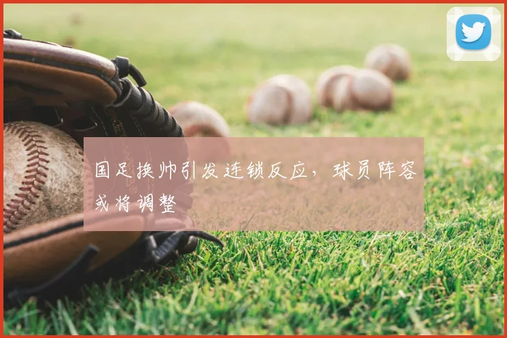 国足换帅引发连锁反应，球员阵容或将调整