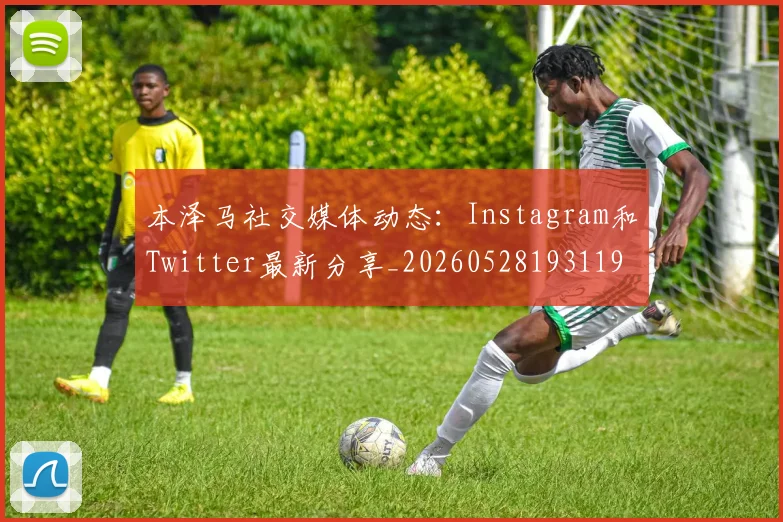 本泽马社交媒体动态：Instagram和Twitter最新分享_20260528193119_20260707021921