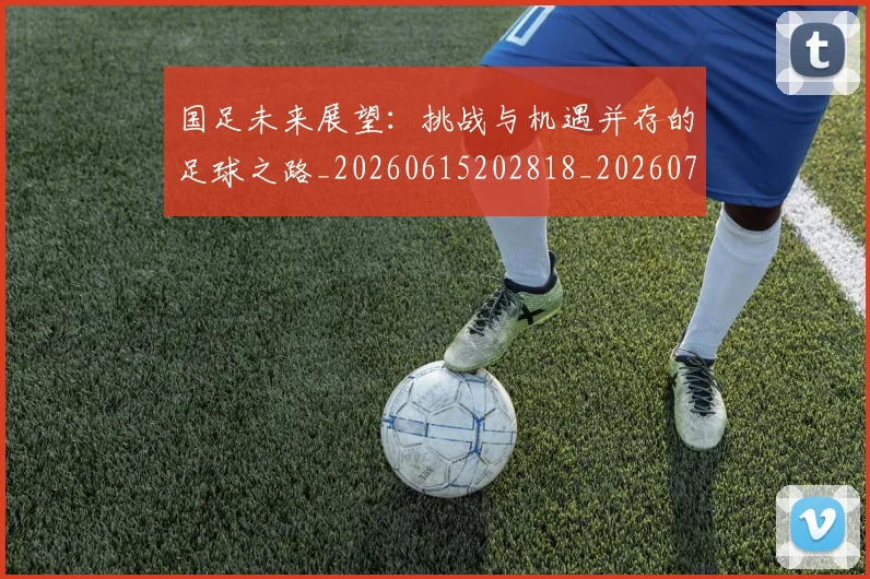 国足未来展望：挑战与机遇并存的足球之路_20260615202818_20260703224133