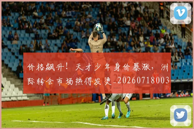 价格飙升！天才少年身价暴涨，洲际转会市场热得发烫_20260718003044