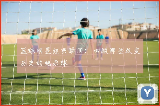 篮球明星经典瞬间：回顾那些改变历史的绝杀球
