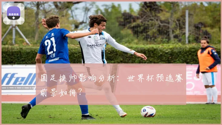 国足换帅影响分析：世界杯预选赛前景如何？