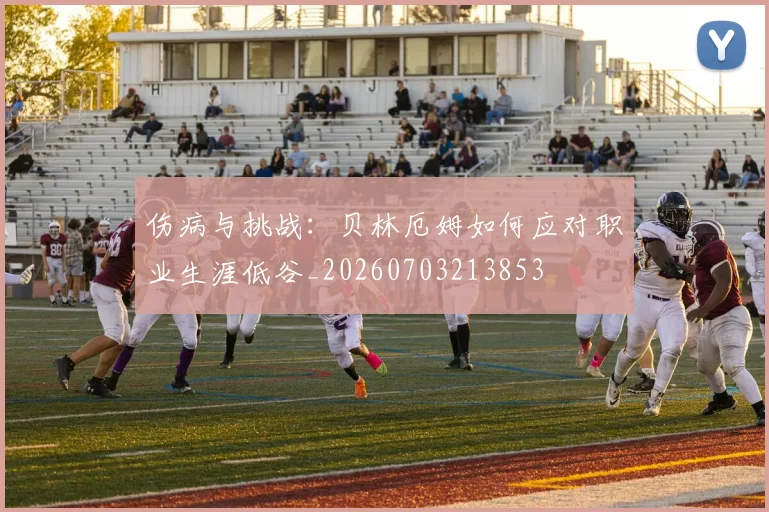 伤病与挑战：贝林厄姆如何应对职业生涯低谷_20260703213853