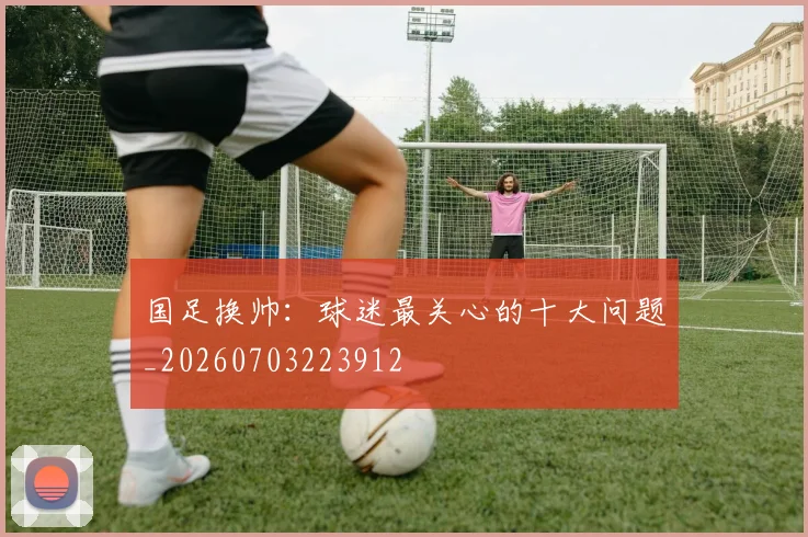 国足换帅：球迷最关心的十大问题_20260703223912