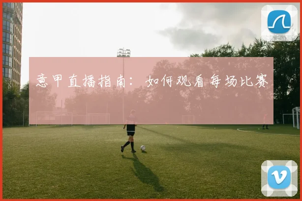 意甲直播指南：如何观看每场比赛