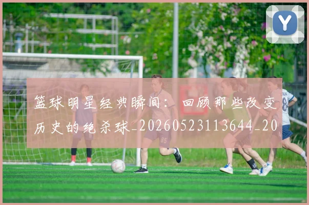 篮球明星经典瞬间：回顾那些改变历史的绝杀球_20260523113644_20260708200823