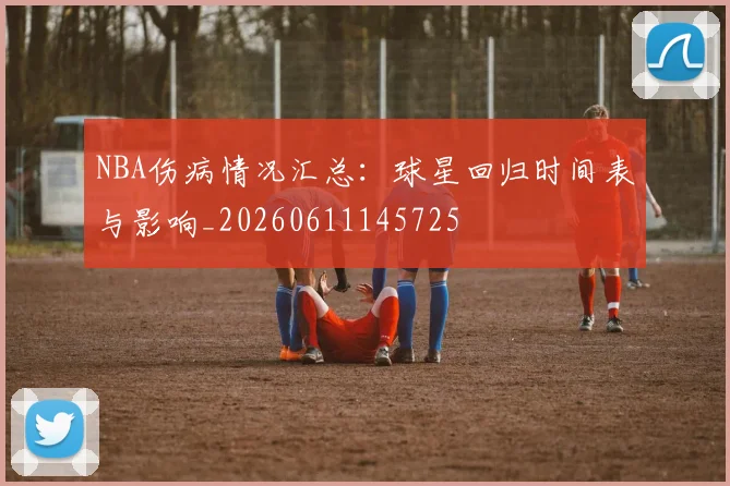NBA伤病情况汇总：球星回归时间表与影响_20260611145725