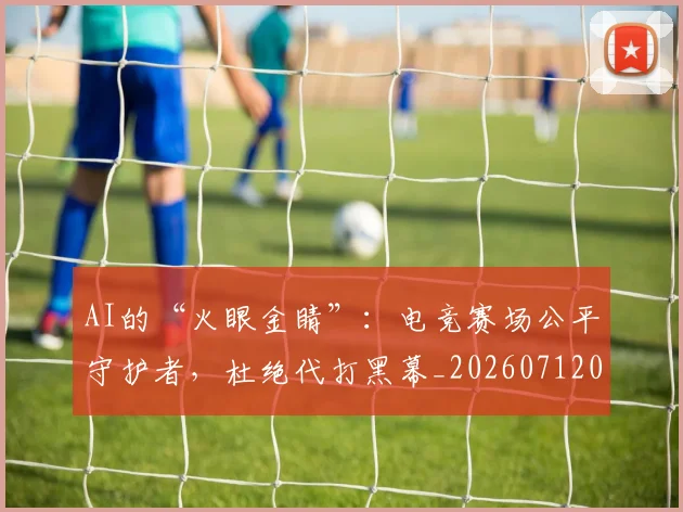 AI的“火眼金睛”：电竞赛场公平守护者，杜绝代打黑幕_20260712042500