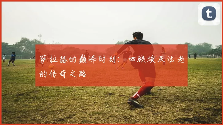 萨拉赫的巅峰时刻：回顾埃及法老的传奇之路