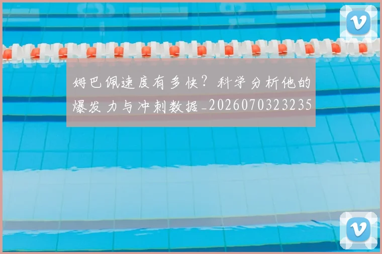 姆巴佩速度有多快？科学分析他的爆发力与冲刺数据_20260703232356_20260720191042