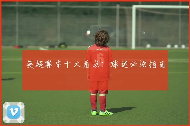 英超赛季十大看点：球迷必读指南