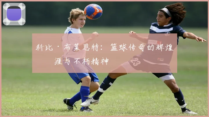 科比·布莱恩特:篮球传奇的辉煌生涯与不朽精神